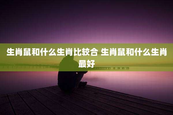 生肖鼠和什么生肖比较合 生肖鼠和什么生肖最好