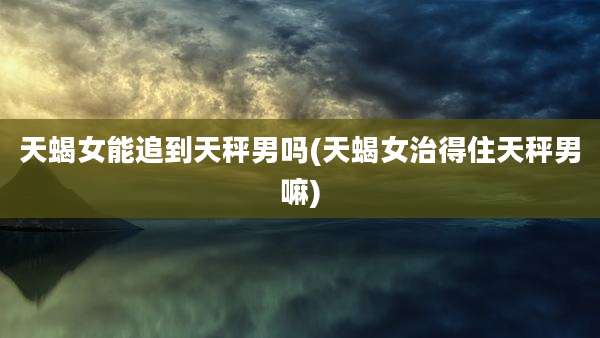 天蝎女能追到天秤男吗(天蝎女治得住天秤男嘛)