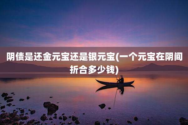 阴债是还金元宝还是银元宝(一个元宝在阴间折合多少钱)