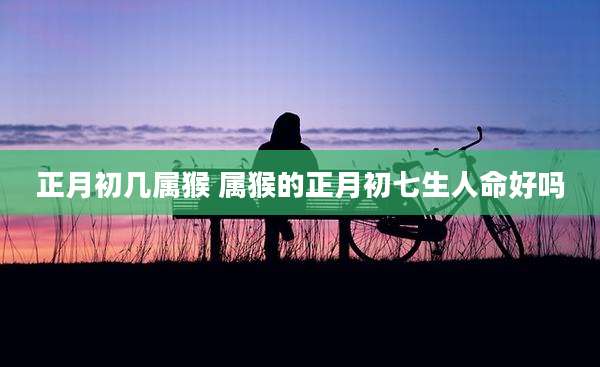 正月初几属猴 属猴的正月初七生人命好吗