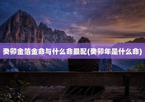 癸卯金箔金命与什么命最配(癸卯年是什么命)