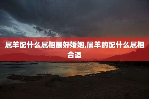 属羊配什么属相最好婚姻,属羊的配什么属相合适