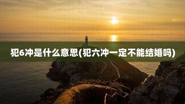 犯6冲是什么意思(犯六冲一定不能结婚吗)