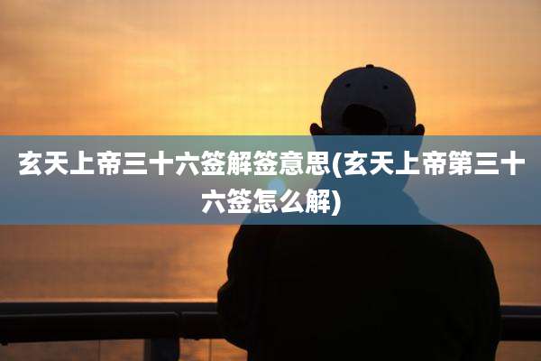 玄天上帝三十六签解签意思(玄天上帝第三十六签怎么解)