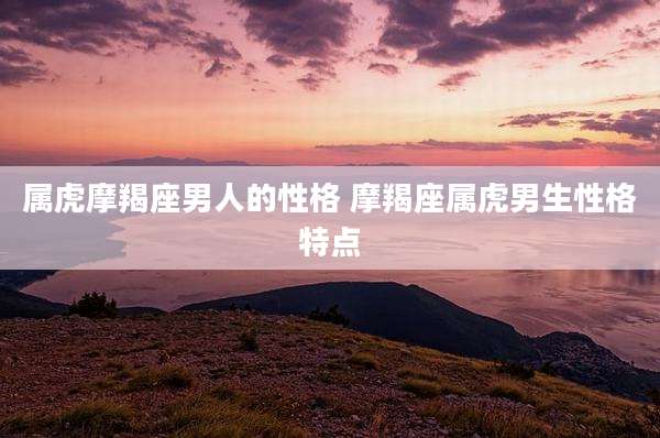属虎摩羯座男人的性格 摩羯座属虎男生性格特点