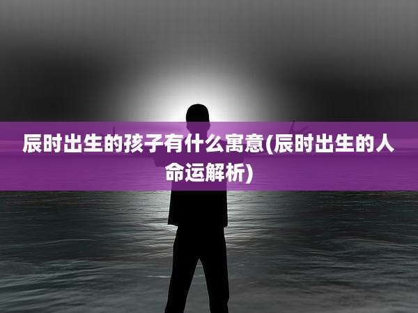 辰时出生的孩子有什么寓意(辰时出生的人命运解析)
