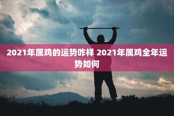 2021年属鸡的运势咋样 2021年属鸡全年运势如何