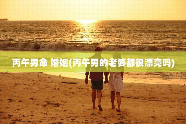 丙午男命 婚姻(丙午男的老婆都很漂亮吗)