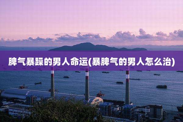 脾气暴躁的男人命运(暴脾气的男人怎么治)