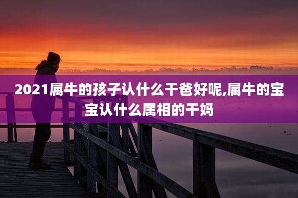 2021属牛的孩子认什么干爸好呢,属牛的宝宝认什么属相的干妈