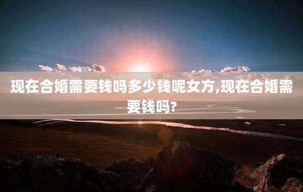 现在合婚需要钱吗多少钱呢女方,现在合婚需要钱吗?