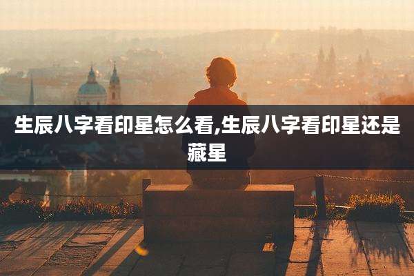 生辰八字看印星怎么看,生辰八字看印星还是藏星