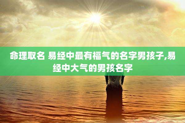命理取名 易经中最有福气的名字男孩子,易经中大气的男孩名字