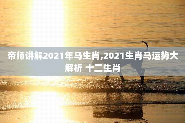 帝师讲解2021年马生肖,2021生肖马运势大解析 十二生肖