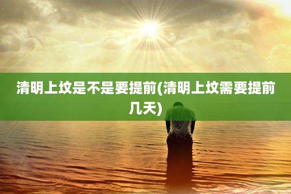 清明上坟是不是要提前(清明上坟需要提前几天)