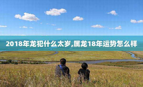 2018年龙犯什么太岁,属龙18年运势怎么样