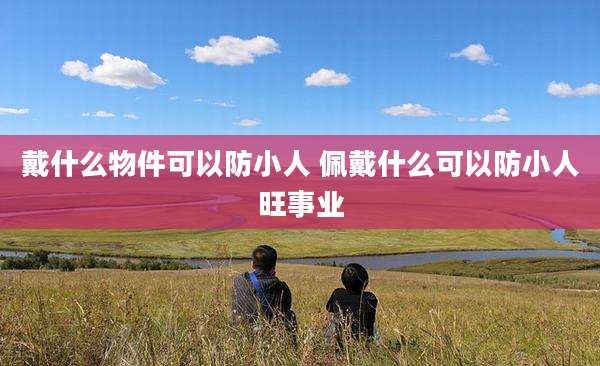 戴什么物件可以防小人 佩戴什么可以防小人旺事业