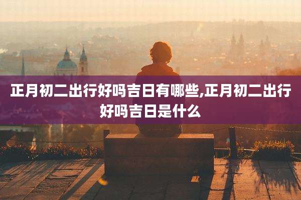 正月初二出行好吗吉日有哪些,正月初二出行好吗吉日是什么