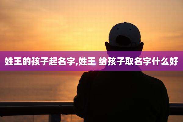 姓王的孩子起名字,姓王 给孩子取名字什么好