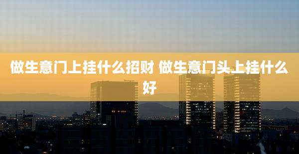 做生意门上挂什么招财 做生意门头上挂什么好