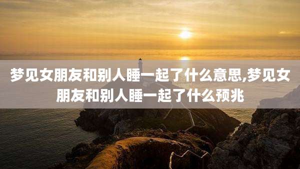 梦见女朋友和别人睡一起了什么意思,梦见女朋友和别人睡一起了什么预兆