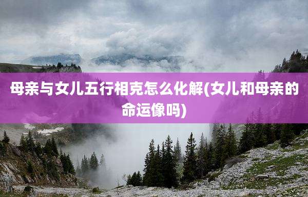 母亲与女儿五行相克怎么化解(女儿和母亲的命运像吗)