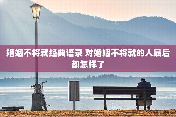 婚姻不将就经典语录 对婚姻不将就的人最后都怎样了
