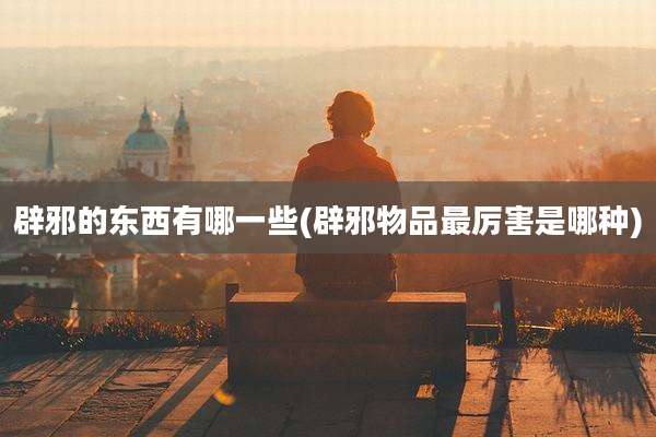 辟邪的东西有哪一些(辟邪物品最厉害是哪种)