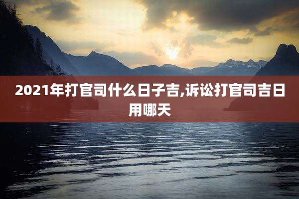 2021年打官司什么日子吉,诉讼打官司吉日用哪天
