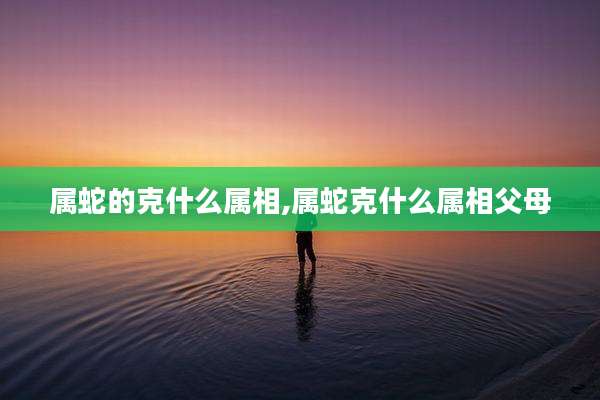 属蛇的克什么属相,属蛇克什么属相父母