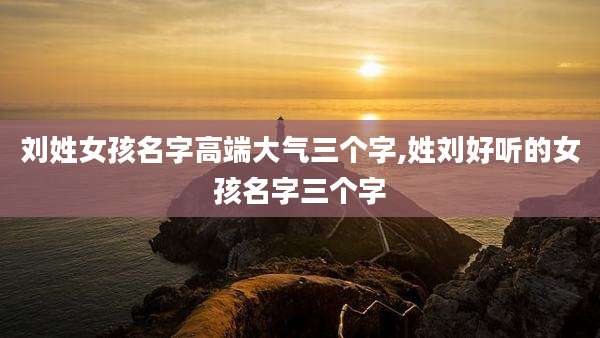 刘姓女孩名字高端大气三个字,姓刘好听的女孩名字三个字