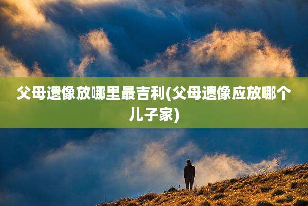 父母遗像放哪里最吉利(父母遗像应放哪个儿子家)