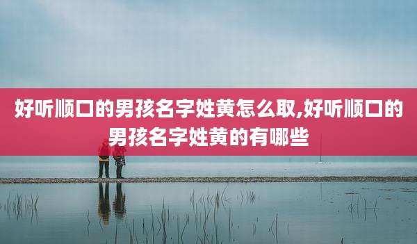 好听顺口的男孩名字姓黄怎么取,好听顺口的男孩名字姓黄的有哪些