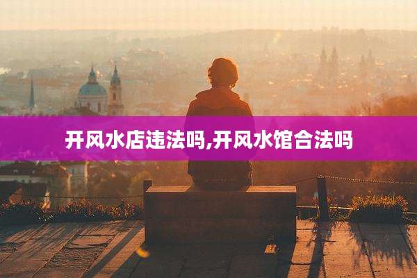 开风水店违法吗,开风水馆合法吗