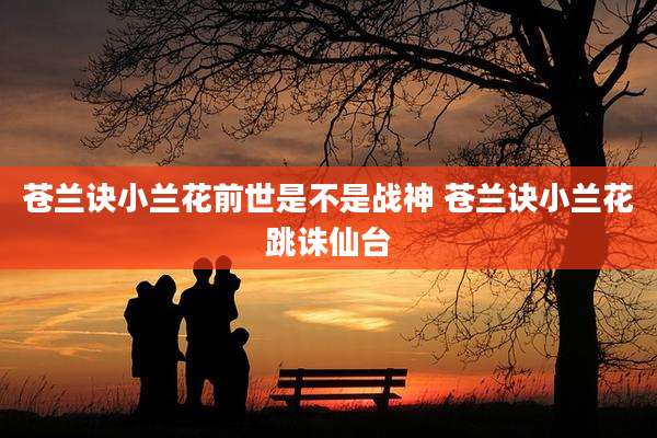 苍兰诀小兰花前世是不是战神 苍兰诀小兰花跳诛仙台