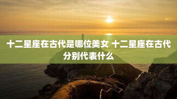 十二星座在古代是哪位美女 十二星座在古代分别代表什么