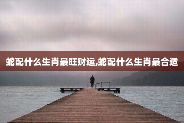 蛇配什么生肖最旺财运,蛇配什么生肖最合适