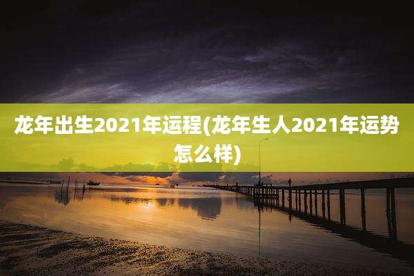 龙年出生2021年运程(龙年生人2021年运势怎么样)