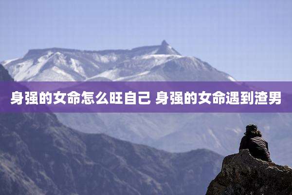 身强的女命怎么旺自己 身强的女命遇到渣男