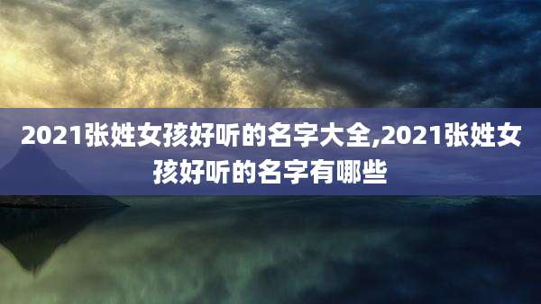 2021张姓女孩好听的名字大全,2021张姓女孩好听的名字有哪些