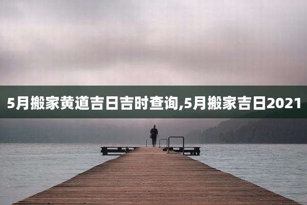 5月搬家黄道吉日吉时查询,5月搬家吉日2021