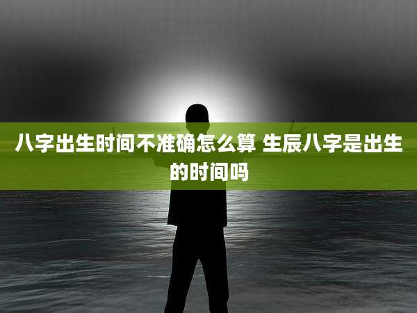 八字出生时间不准确怎么算 生辰八字是出生的时间吗