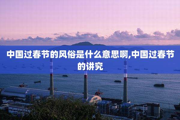 中国过春节的风俗是什么意思啊,中国过春节的讲究