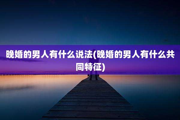 晚婚的男人有什么说法(晚婚的男人有什么共同特征)