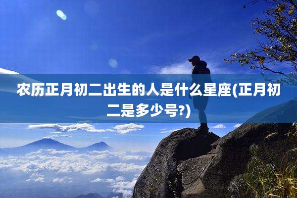 农历正月初二出生的人是什么星座(正月初二是多少号?)
