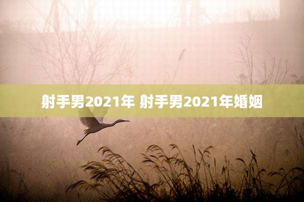 射手男2021年 射手男2021年婚姻