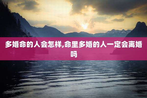 多婚命的人会怎样,命里多婚的人一定会离婚吗