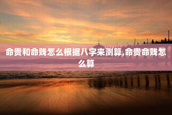 命贵和命贱怎么根据八字来测算,命贵命贱怎么算