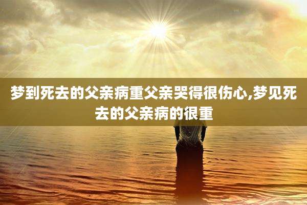 梦到死去的父亲病重父亲哭得很伤心,梦见死去的父亲病的很重