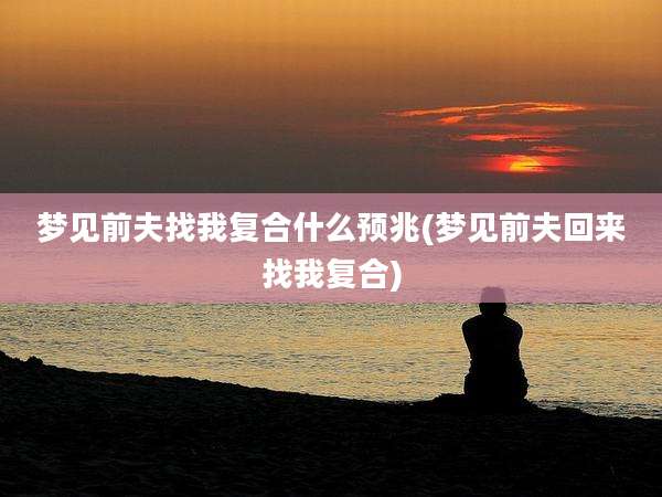 梦见前夫找我复合什么预兆(梦见前夫回来找我复合)